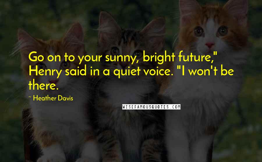 Heather Davis Quotes: Go on to your sunny, bright future," Henry said in a quiet voice. "I won't be there.