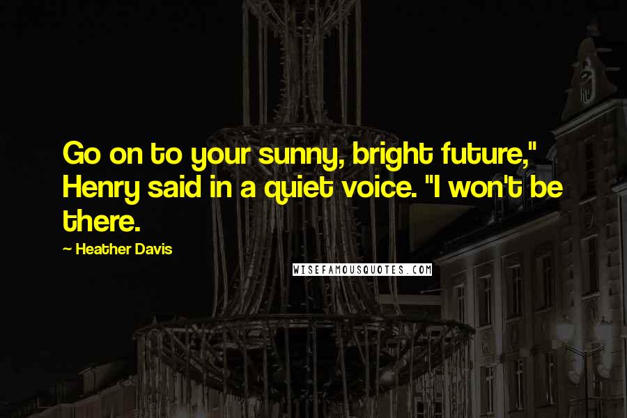 Heather Davis Quotes: Go on to your sunny, bright future," Henry said in a quiet voice. "I won't be there.