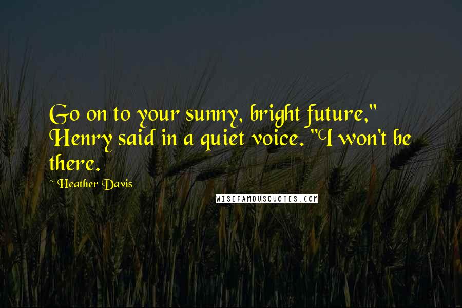 Heather Davis Quotes: Go on to your sunny, bright future," Henry said in a quiet voice. "I won't be there.