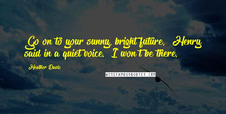 Heather Davis Quotes: Go on to your sunny, bright future," Henry said in a quiet voice. "I won't be there.