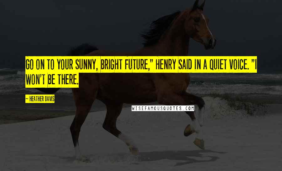 Heather Davis Quotes: Go on to your sunny, bright future," Henry said in a quiet voice. "I won't be there.