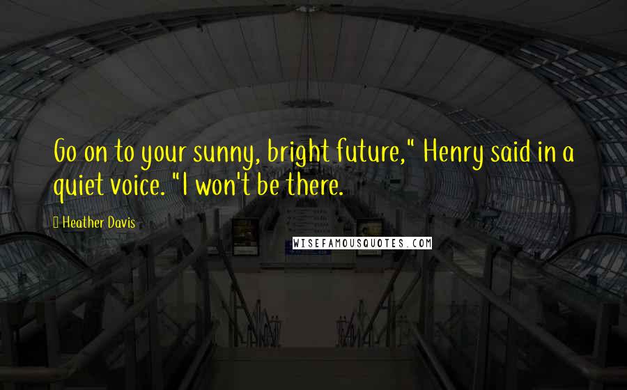 Heather Davis Quotes: Go on to your sunny, bright future," Henry said in a quiet voice. "I won't be there.