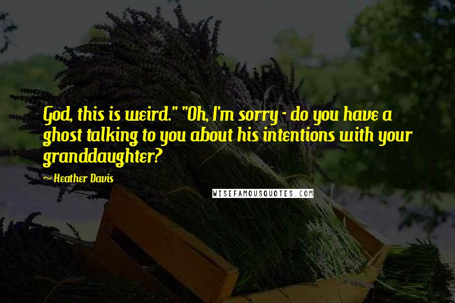 Heather Davis Quotes: God, this is weird." "Oh, I'm sorry - do you have a ghost talking to you about his intentions with your granddaughter?