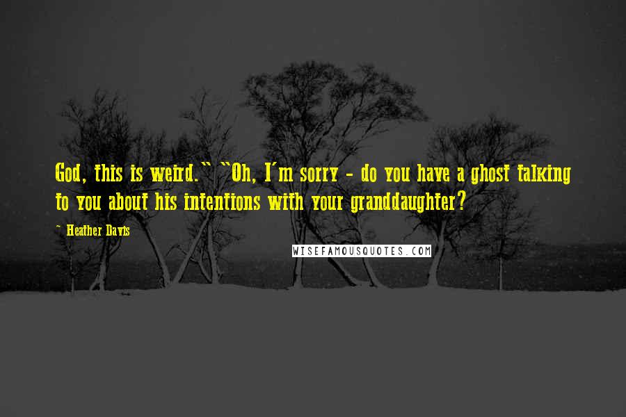 Heather Davis Quotes: God, this is weird." "Oh, I'm sorry - do you have a ghost talking to you about his intentions with your granddaughter?