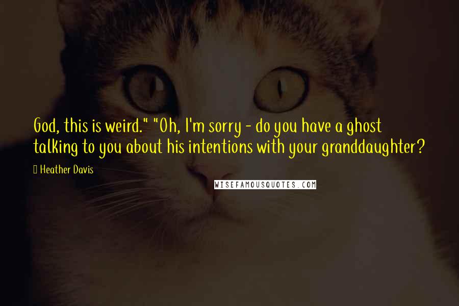 Heather Davis Quotes: God, this is weird." "Oh, I'm sorry - do you have a ghost talking to you about his intentions with your granddaughter?