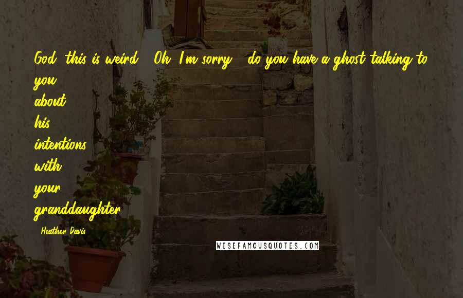 Heather Davis Quotes: God, this is weird." "Oh, I'm sorry - do you have a ghost talking to you about his intentions with your granddaughter?