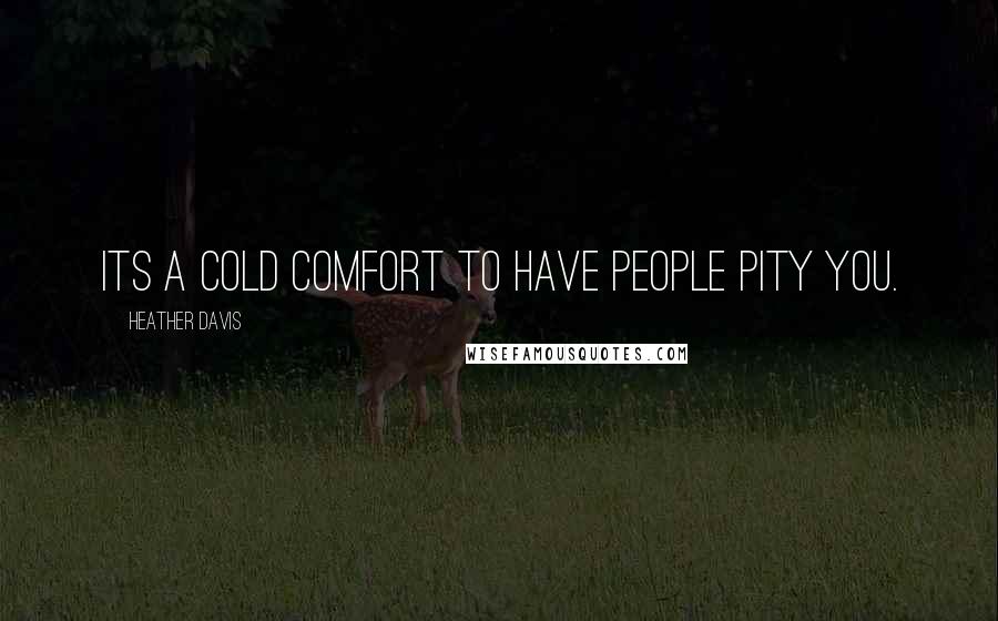 Heather Davis Quotes: Its a cold comfort to have people pity you.