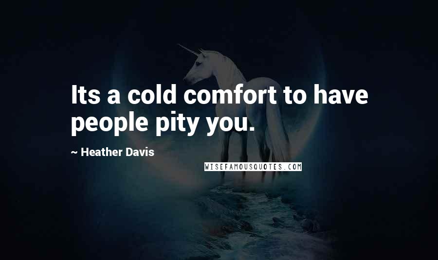 Heather Davis Quotes: Its a cold comfort to have people pity you.