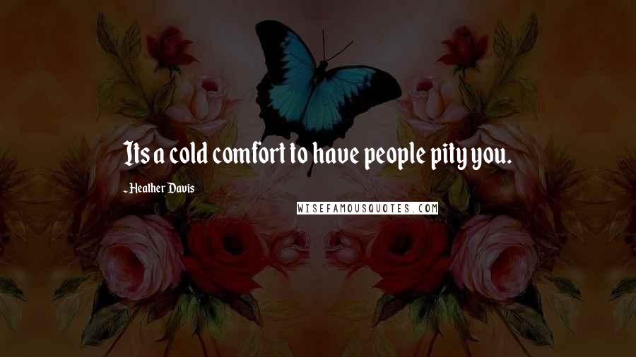 Heather Davis Quotes: Its a cold comfort to have people pity you.