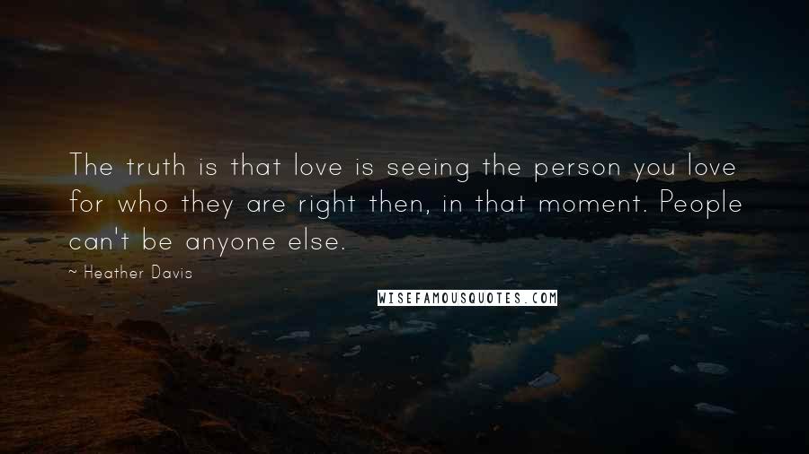 Heather Davis Quotes: The truth is that love is seeing the person you love for who they are right then, in that moment. People can't be anyone else.