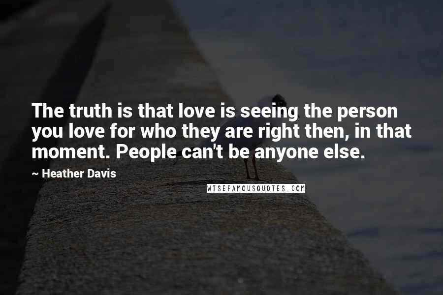 Heather Davis Quotes: The truth is that love is seeing the person you love for who they are right then, in that moment. People can't be anyone else.