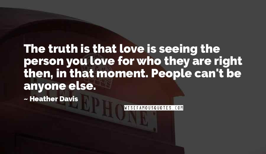 Heather Davis Quotes: The truth is that love is seeing the person you love for who they are right then, in that moment. People can't be anyone else.