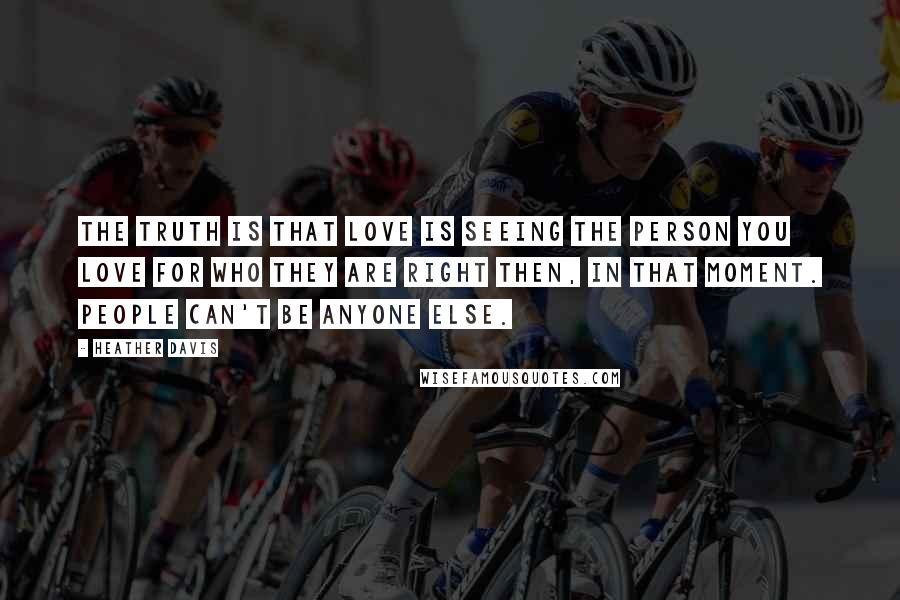 Heather Davis Quotes: The truth is that love is seeing the person you love for who they are right then, in that moment. People can't be anyone else.
