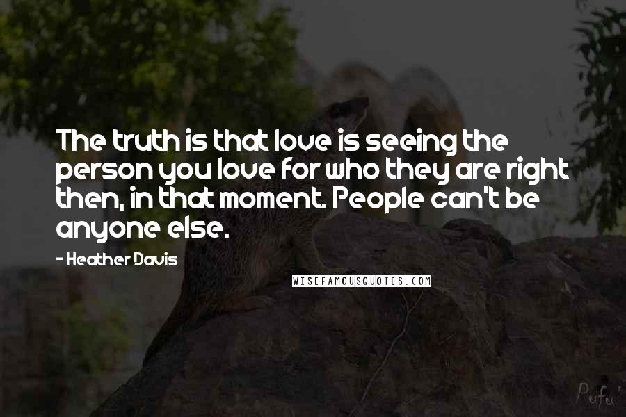 Heather Davis Quotes: The truth is that love is seeing the person you love for who they are right then, in that moment. People can't be anyone else.