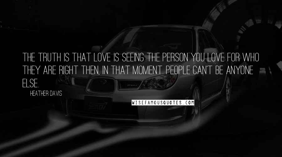 Heather Davis Quotes: The truth is that love is seeing the person you love for who they are right then, in that moment. People can't be anyone else.