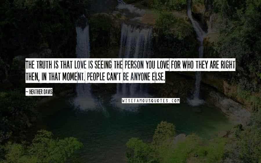 Heather Davis Quotes: The truth is that love is seeing the person you love for who they are right then, in that moment. People can't be anyone else.