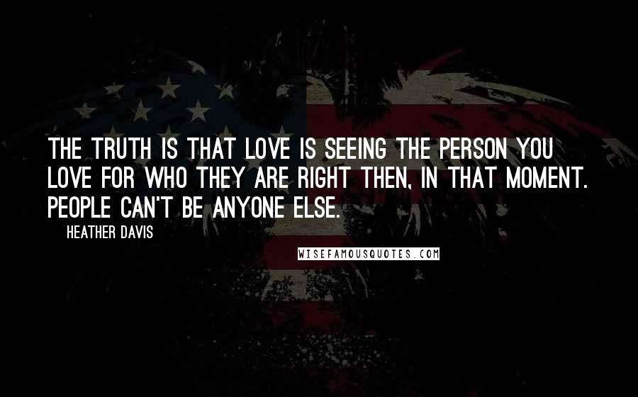 Heather Davis Quotes: The truth is that love is seeing the person you love for who they are right then, in that moment. People can't be anyone else.