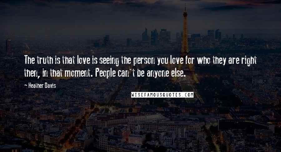 Heather Davis Quotes: The truth is that love is seeing the person you love for who they are right then, in that moment. People can't be anyone else.