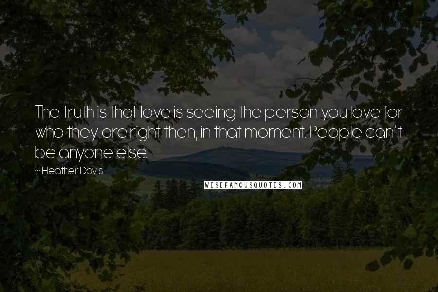 Heather Davis Quotes: The truth is that love is seeing the person you love for who they are right then, in that moment. People can't be anyone else.