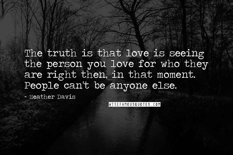 Heather Davis Quotes: The truth is that love is seeing the person you love for who they are right then, in that moment. People can't be anyone else.