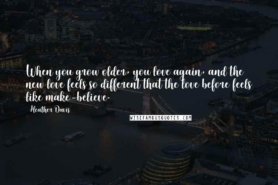 Heather Davis Quotes: When you grow older, you love again, and the new love feels so different that the love before feels like make-believe.