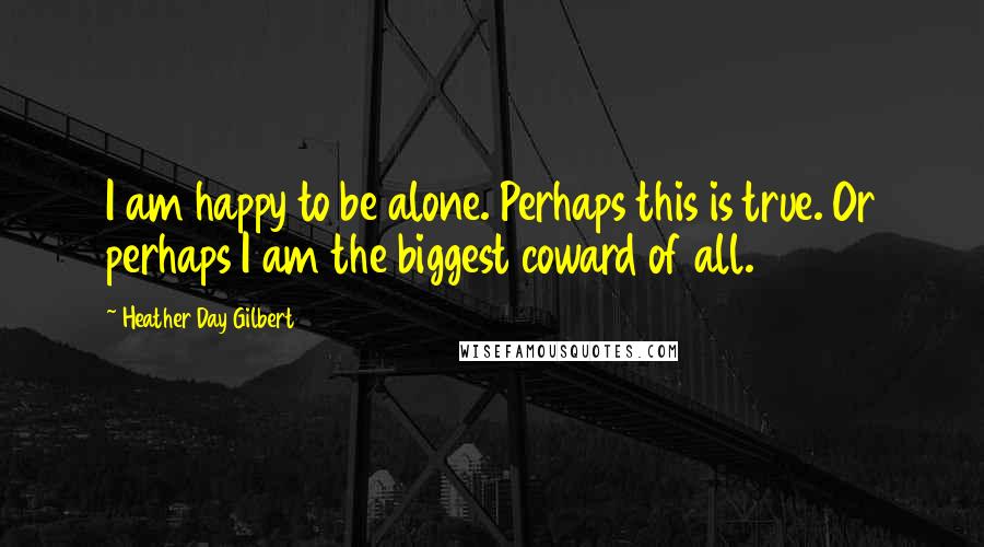 Heather Day Gilbert Quotes: I am happy to be alone. Perhaps this is true. Or perhaps I am the biggest coward of all.