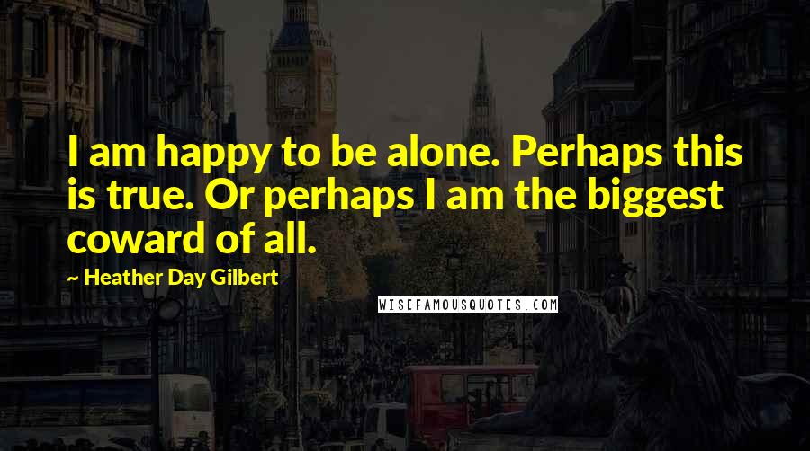 Heather Day Gilbert Quotes: I am happy to be alone. Perhaps this is true. Or perhaps I am the biggest coward of all.