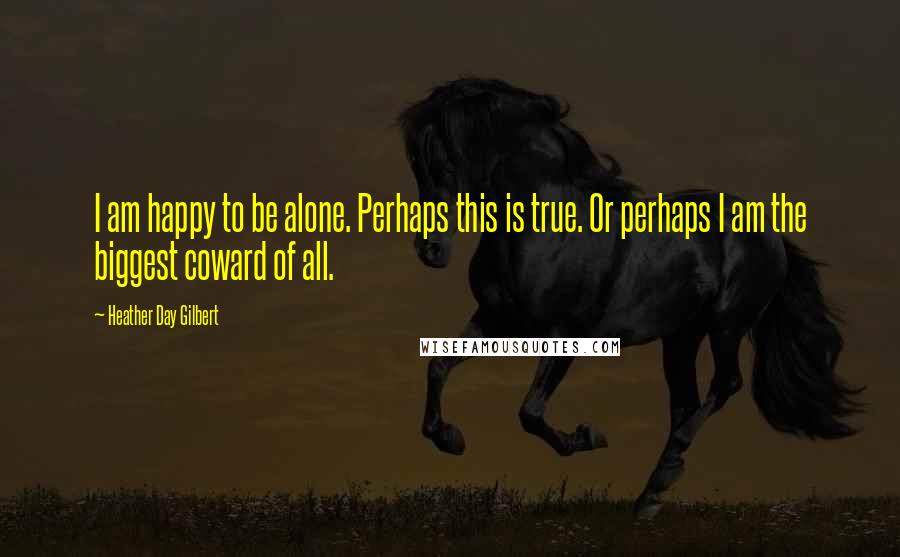 Heather Day Gilbert Quotes: I am happy to be alone. Perhaps this is true. Or perhaps I am the biggest coward of all.