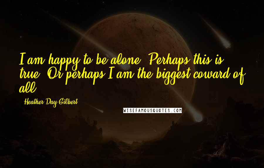 Heather Day Gilbert Quotes: I am happy to be alone. Perhaps this is true. Or perhaps I am the biggest coward of all.