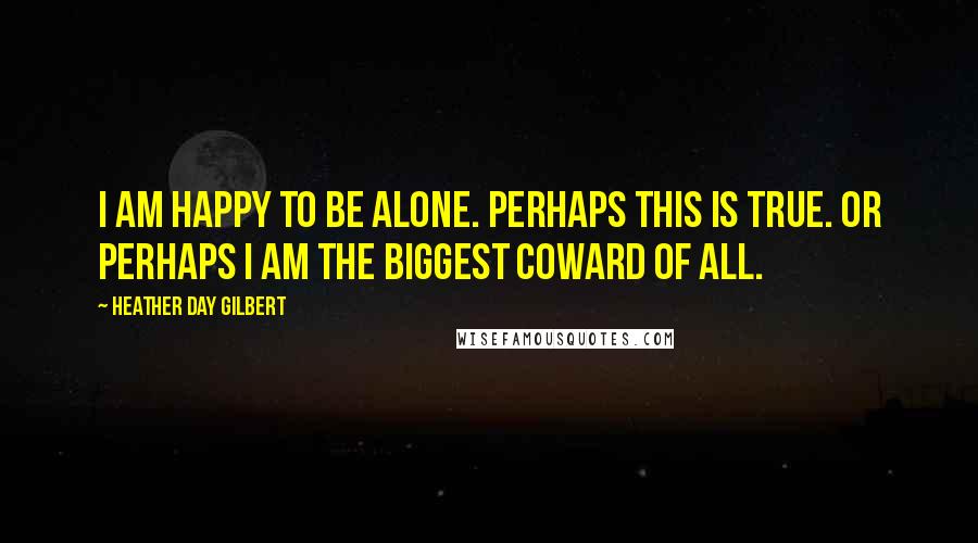 Heather Day Gilbert Quotes: I am happy to be alone. Perhaps this is true. Or perhaps I am the biggest coward of all.