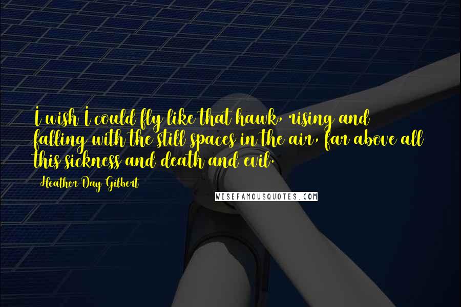 Heather Day Gilbert Quotes: I wish I could fly like that hawk, rising and falling with the still spaces in the air, far above all this sickness and death and evil.