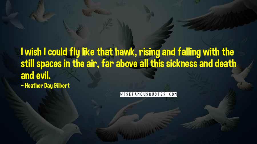 Heather Day Gilbert Quotes: I wish I could fly like that hawk, rising and falling with the still spaces in the air, far above all this sickness and death and evil.