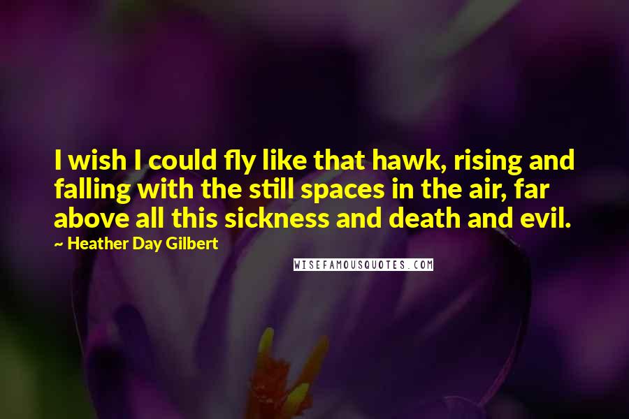 Heather Day Gilbert Quotes: I wish I could fly like that hawk, rising and falling with the still spaces in the air, far above all this sickness and death and evil.