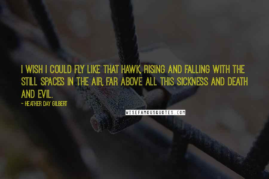 Heather Day Gilbert Quotes: I wish I could fly like that hawk, rising and falling with the still spaces in the air, far above all this sickness and death and evil.