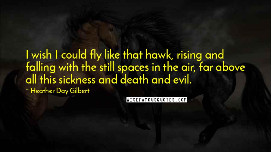 Heather Day Gilbert Quotes: I wish I could fly like that hawk, rising and falling with the still spaces in the air, far above all this sickness and death and evil.