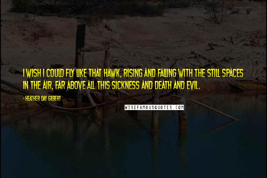 Heather Day Gilbert Quotes: I wish I could fly like that hawk, rising and falling with the still spaces in the air, far above all this sickness and death and evil.