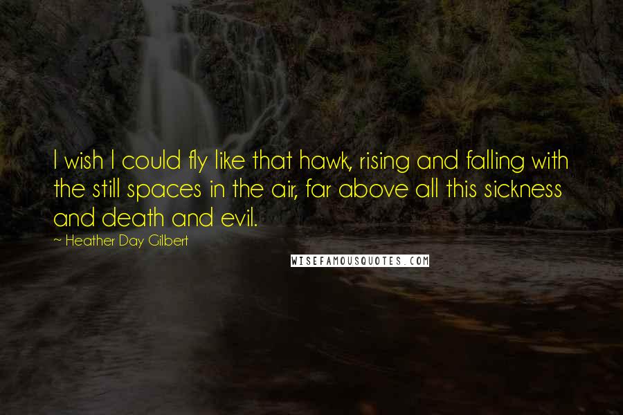 Heather Day Gilbert Quotes: I wish I could fly like that hawk, rising and falling with the still spaces in the air, far above all this sickness and death and evil.