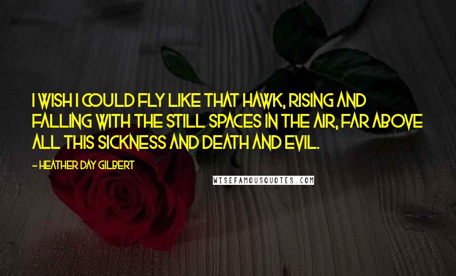 Heather Day Gilbert Quotes: I wish I could fly like that hawk, rising and falling with the still spaces in the air, far above all this sickness and death and evil.