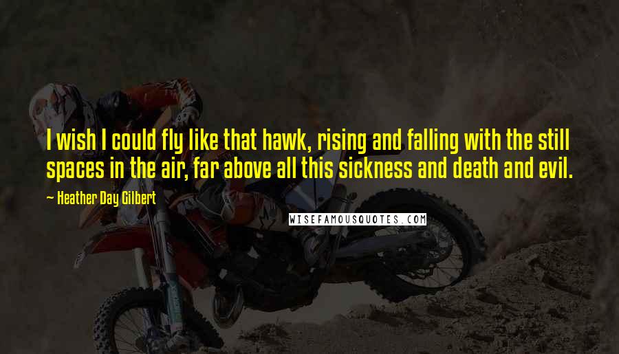 Heather Day Gilbert Quotes: I wish I could fly like that hawk, rising and falling with the still spaces in the air, far above all this sickness and death and evil.