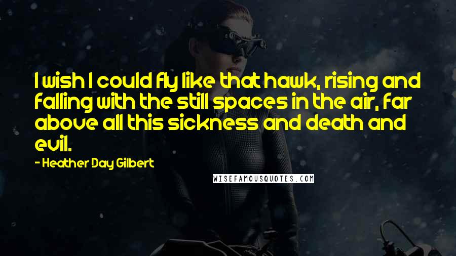 Heather Day Gilbert Quotes: I wish I could fly like that hawk, rising and falling with the still spaces in the air, far above all this sickness and death and evil.