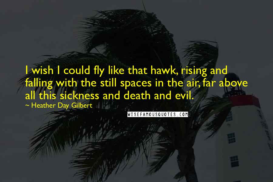 Heather Day Gilbert Quotes: I wish I could fly like that hawk, rising and falling with the still spaces in the air, far above all this sickness and death and evil.