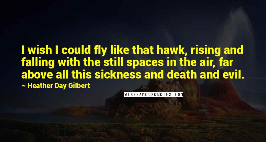 Heather Day Gilbert Quotes: I wish I could fly like that hawk, rising and falling with the still spaces in the air, far above all this sickness and death and evil.