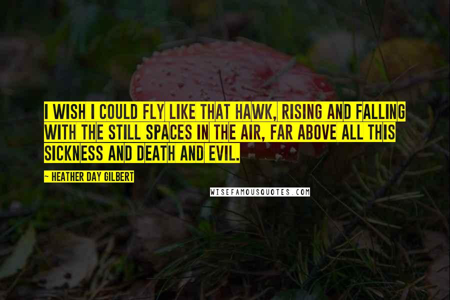 Heather Day Gilbert Quotes: I wish I could fly like that hawk, rising and falling with the still spaces in the air, far above all this sickness and death and evil.