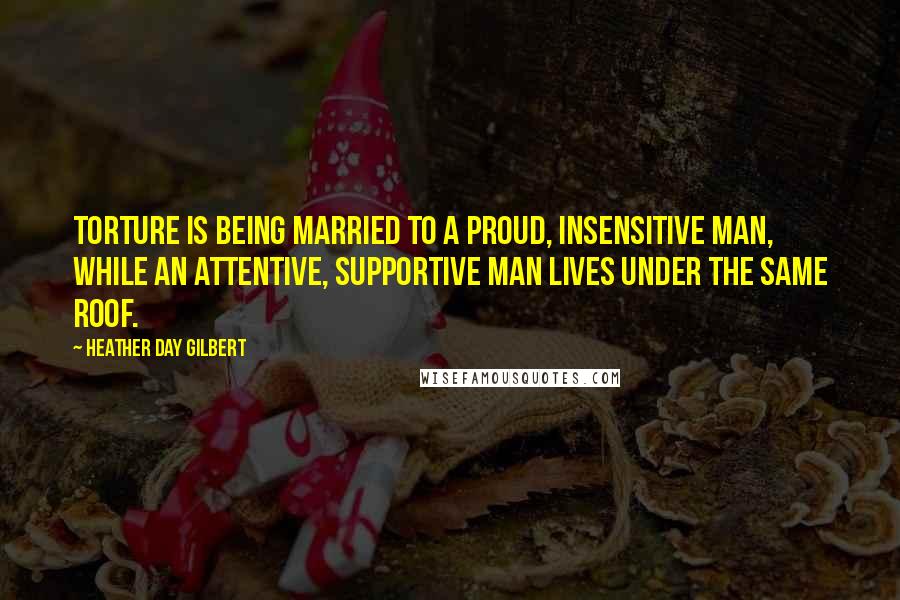 Heather Day Gilbert Quotes: Torture is being married to a proud, insensitive man, while an attentive, supportive man lives under the same roof.