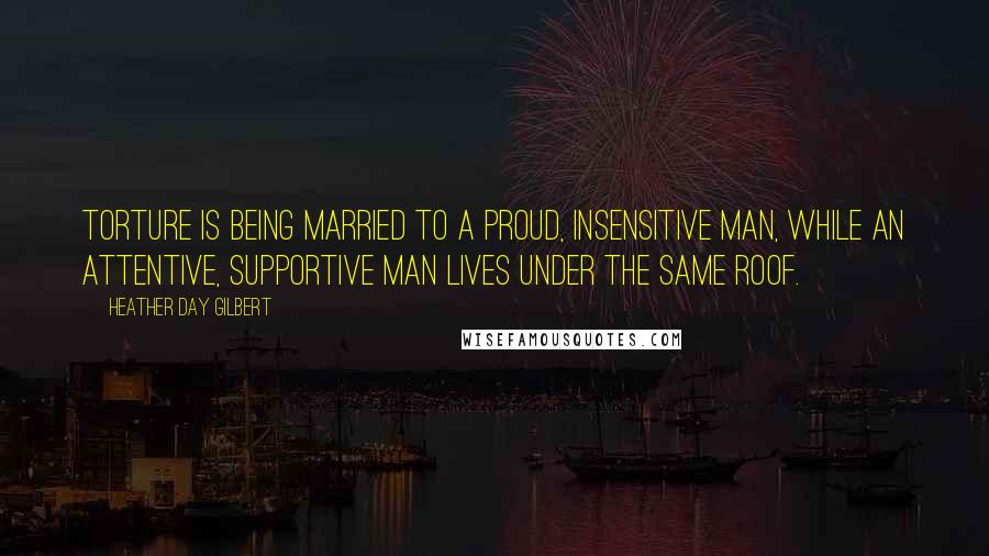 Heather Day Gilbert Quotes: Torture is being married to a proud, insensitive man, while an attentive, supportive man lives under the same roof.