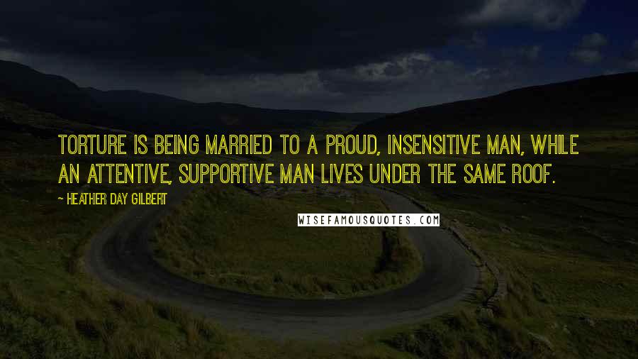 Heather Day Gilbert Quotes: Torture is being married to a proud, insensitive man, while an attentive, supportive man lives under the same roof.