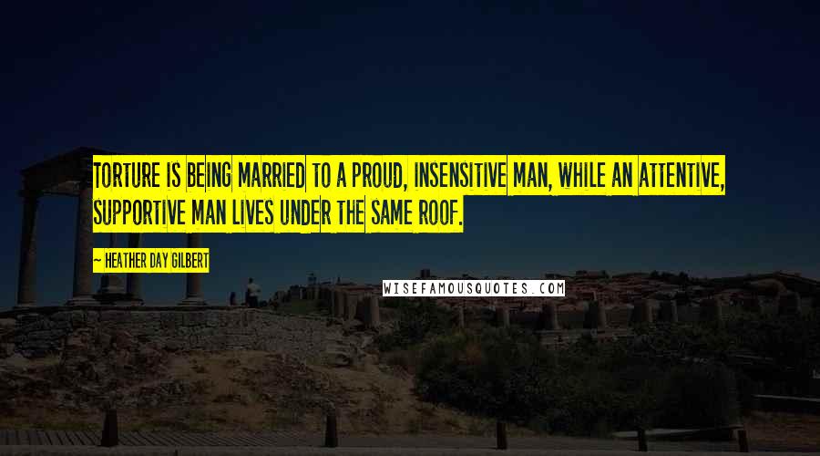 Heather Day Gilbert Quotes: Torture is being married to a proud, insensitive man, while an attentive, supportive man lives under the same roof.