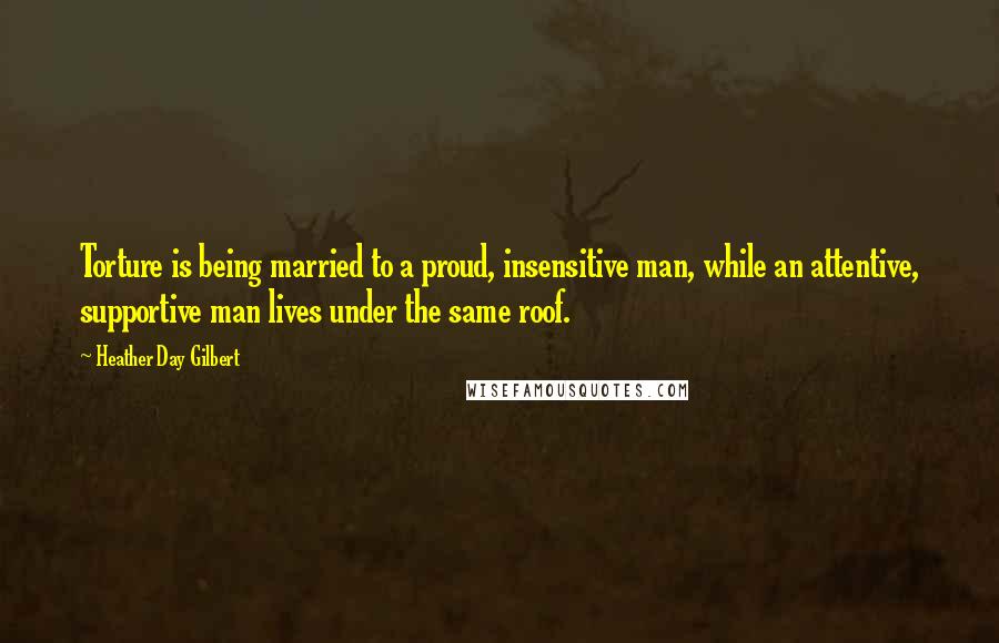 Heather Day Gilbert Quotes: Torture is being married to a proud, insensitive man, while an attentive, supportive man lives under the same roof.