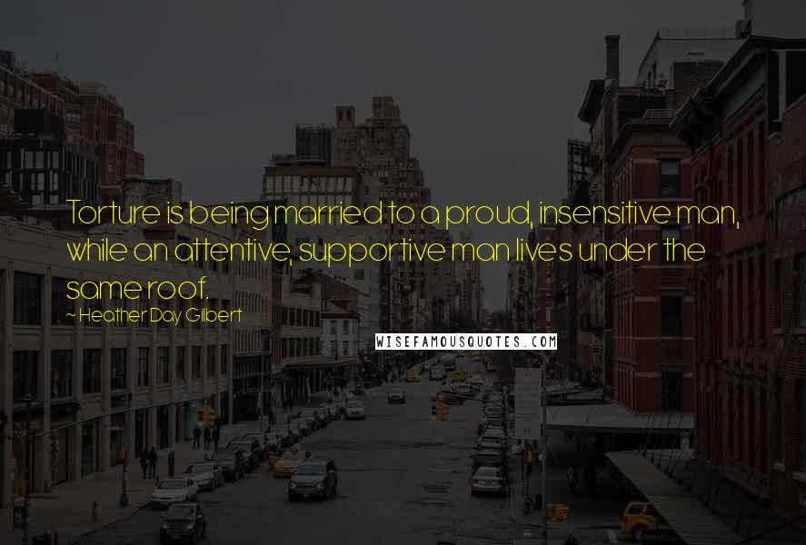 Heather Day Gilbert Quotes: Torture is being married to a proud, insensitive man, while an attentive, supportive man lives under the same roof.