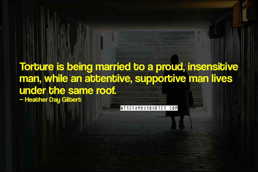 Heather Day Gilbert Quotes: Torture is being married to a proud, insensitive man, while an attentive, supportive man lives under the same roof.